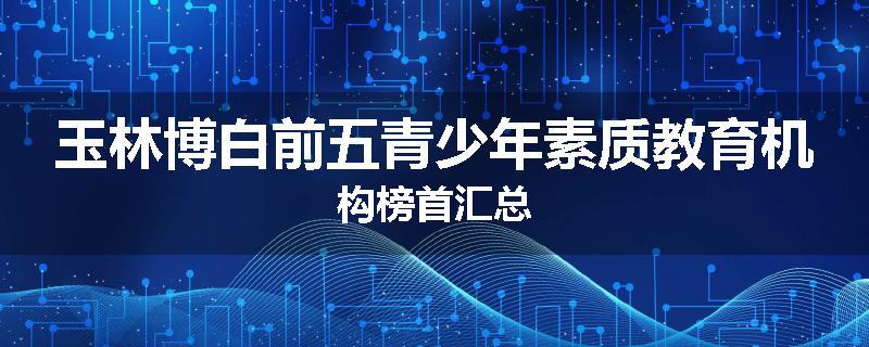 玉林博白前五青少年素质教育机构榜首汇总