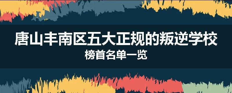 唐山丰南区五大正规的叛逆学校榜首名单一览