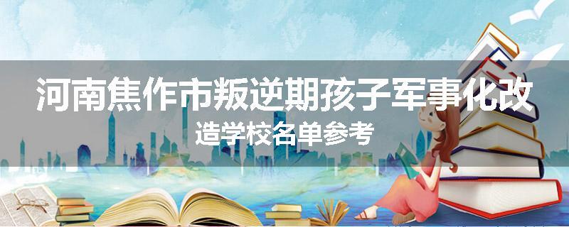 河南焦作市叛逆期孩子军事化改造学校名单参考