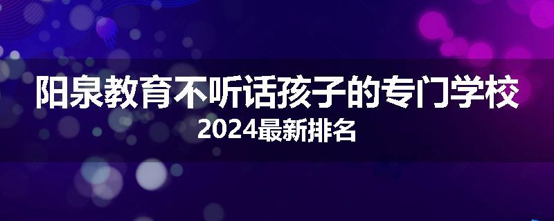 阳泉教育不听话孩子的专门学校2024最新排名