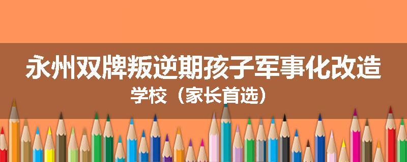 永州双牌叛逆期孩子军事化改造学校（家长首选）