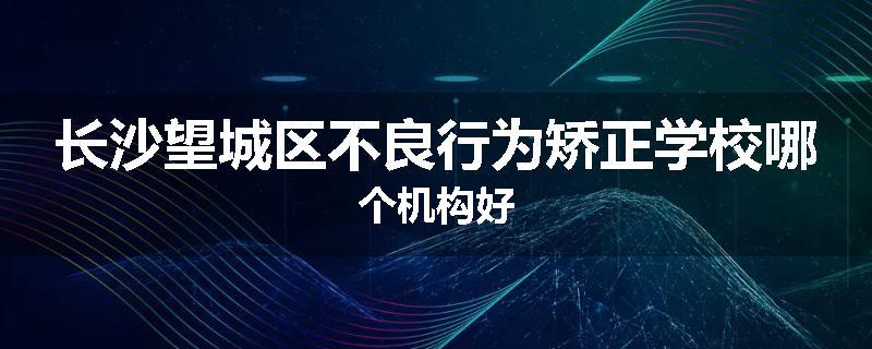 长沙望城区不良行为矫正学校哪个机构好