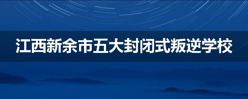 江西新余市五大封闭式叛逆学校