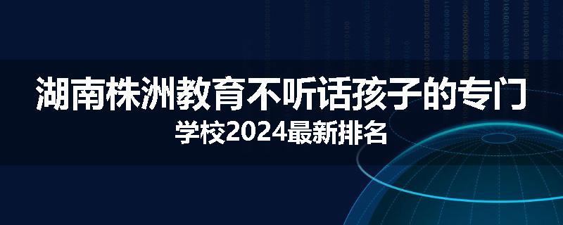 湖南株洲教育不听话孩子的专门学校2024最新排名