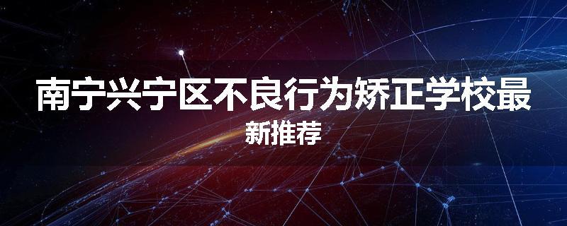 南宁兴宁区不良行为矫正学校最新推荐