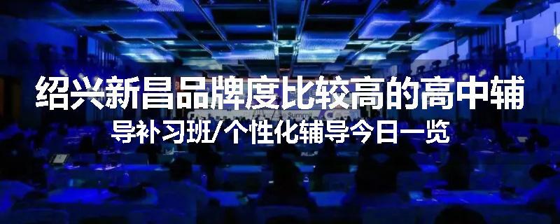 绍兴新昌品牌度比较高的高中辅导补习班/个性化辅导今日一览
