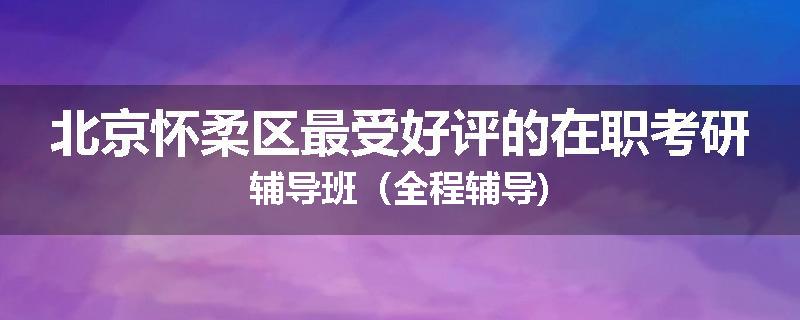 北京怀柔区最受好评的在职考研辅导班（全程辅导)