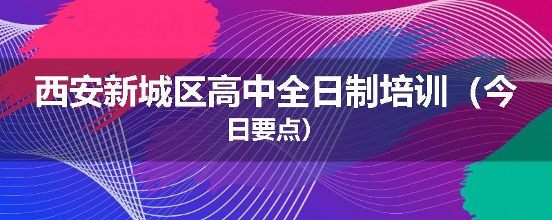 西安新城区高中全日制培训（今日要点）