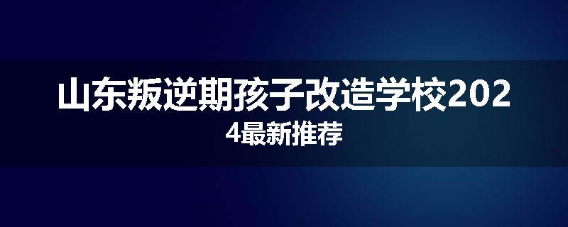 山东叛逆期孩子改造学校2024最新推荐