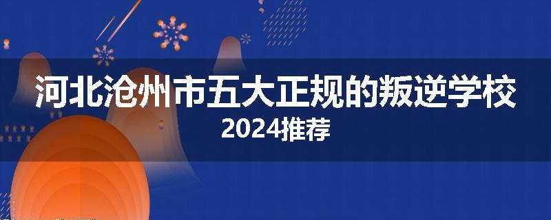 河北沧州市五大正规的叛逆学校2024推荐
