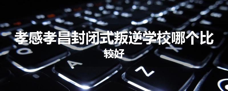 孝感孝昌封闭式叛逆学校哪个比较好