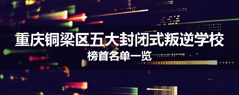 重庆铜梁区五大封闭式叛逆学校榜首名单一览