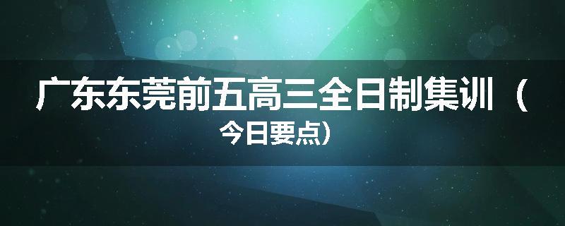 广东东莞前五高三全日制集训（今日要点）