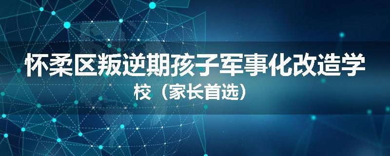 怀柔区叛逆期孩子军事化改造学校（家长首选）