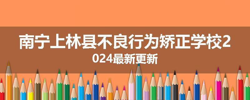 南宁上林县不良行为矫正学校2024最新更新
