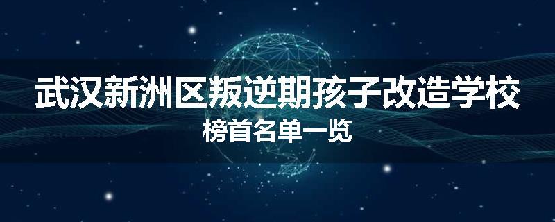 武汉新洲区叛逆期孩子改造学校榜首名单一览