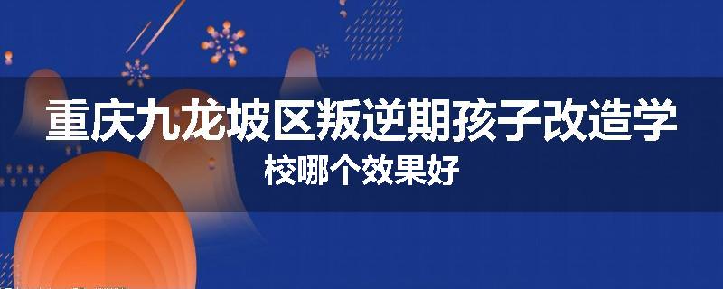 重庆九龙坡区叛逆期孩子改造学校哪个效果好