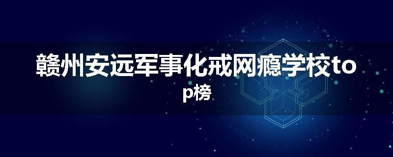 赣州安远军事化戒网瘾学校top榜