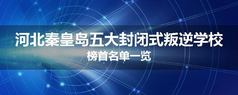 河北秦皇岛五大封闭式叛逆学校榜首名单一览