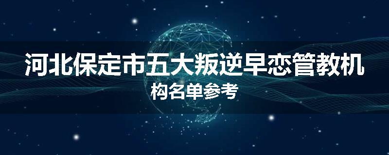 河北保定市五大叛逆早恋管教机构名单参考