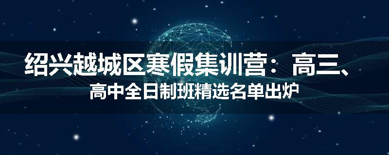 绍兴越城区寒假集训营：高三、高中全日制班精选名单出炉