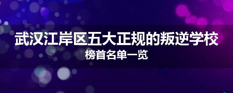 武汉江岸区五大正规的叛逆学校榜首名单一览