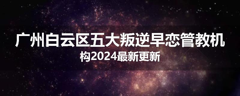 广州白云区五大叛逆早恋管教机构2024最新更新