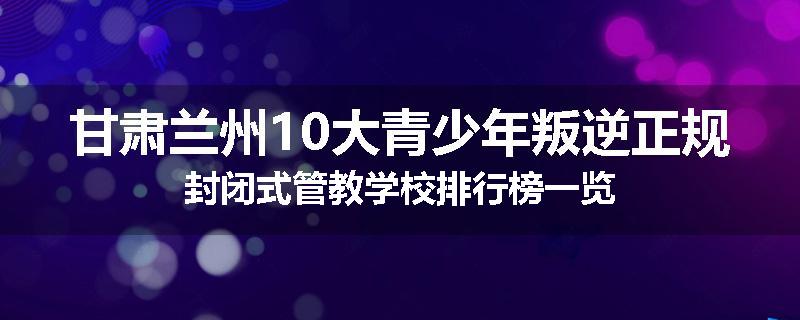 甘肃兰州10大青少年叛逆正规封闭式管教学校排行榜一览