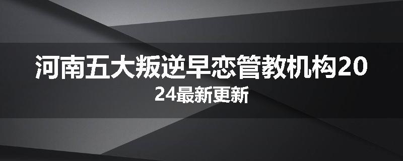 河南五大叛逆早恋管教机构2024最新更新
