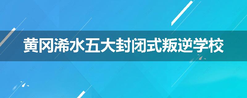 黄冈浠水五大封闭式叛逆学校
