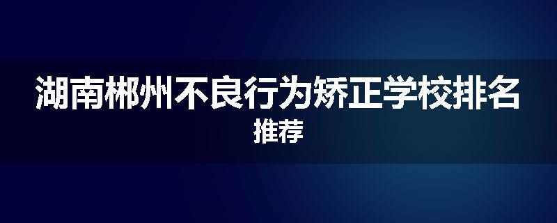 湖南郴州不良行为矫正学校排名推荐