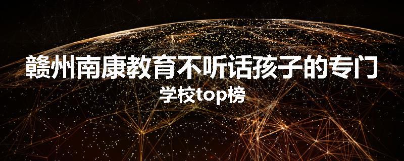 赣州南康教育不听话孩子的专门学校top榜