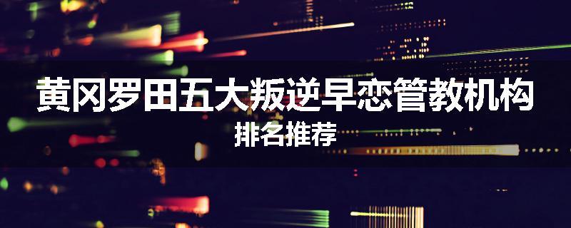 黄冈罗田五大叛逆早恋管教机构排名推荐