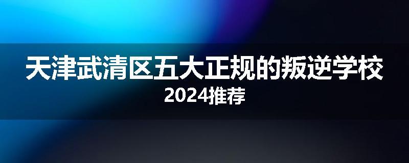 天津武清区五大正规的叛逆学校2024推荐