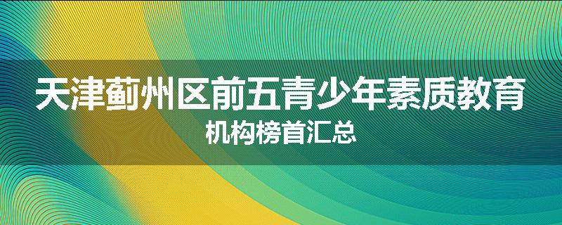 天津蓟州区前五青少年素质教育机构榜首汇总