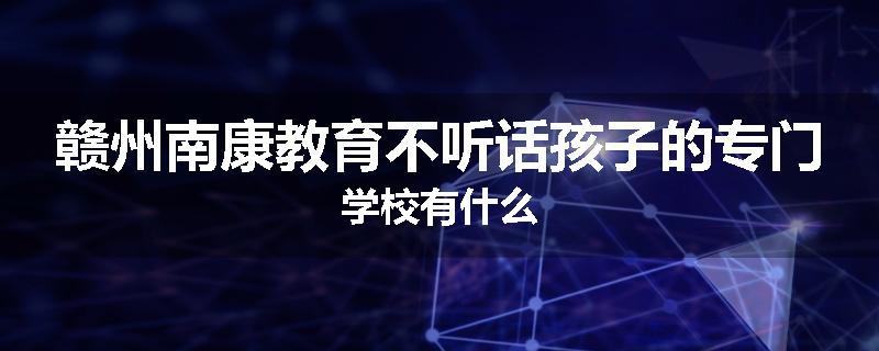 赣州南康教育不听话孩子的专门学校有什么