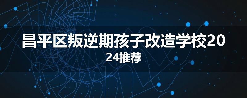 昌平区叛逆期孩子改造学校2024推荐