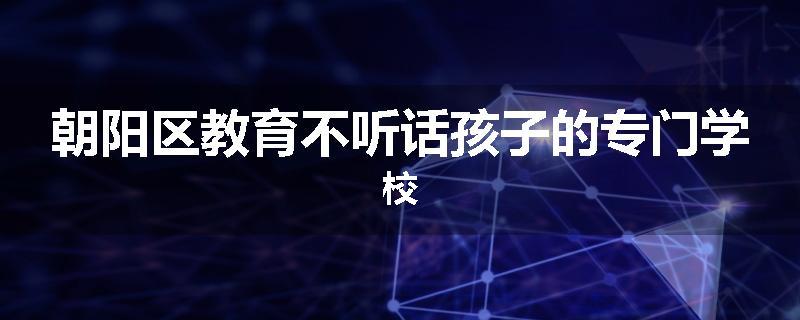 朝阳区教育不听话孩子的专门学校