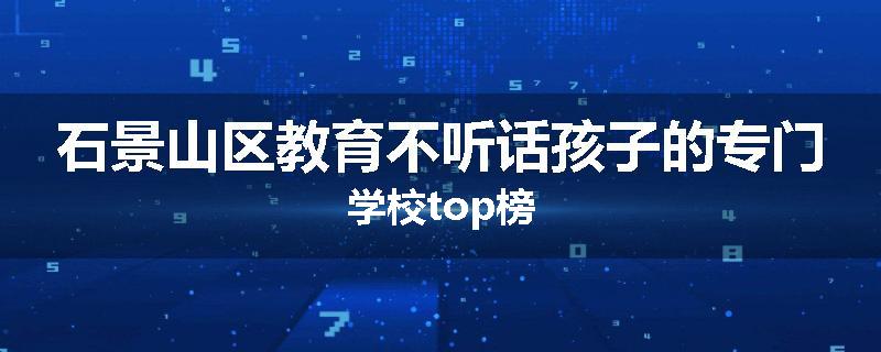 石景山区教育不听话孩子的专门学校top榜