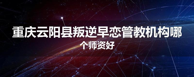 重庆云阳县叛逆早恋管教机构哪个师资好