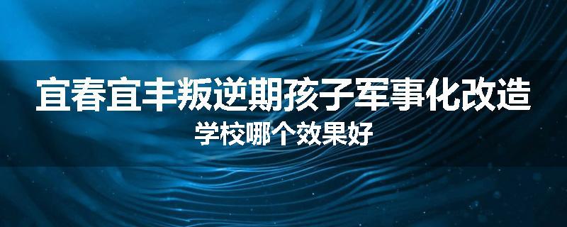 宜春宜丰叛逆期孩子军事化改造学校哪个效果好
