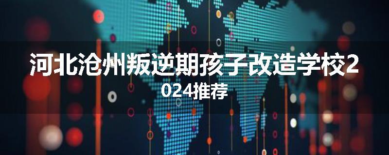 河北沧州叛逆期孩子改造学校2024推荐