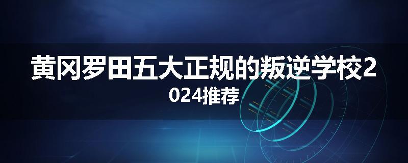 黄冈罗田五大正规的叛逆学校2024推荐