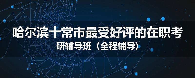 哈尔滨十常市最受好评的在职考研辅导班（全程辅导)