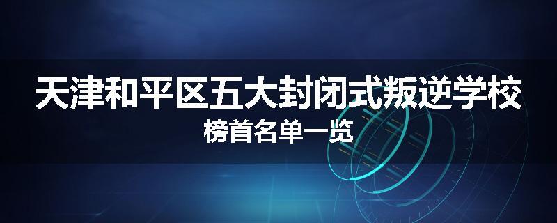天津和平区五大封闭式叛逆学校榜首名单一览
