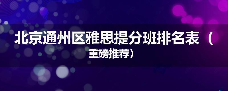 北京通州区雅思提分班排名表（重磅推荐）