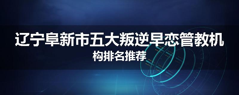 辽宁阜新市五大叛逆早恋管教机构排名推荐