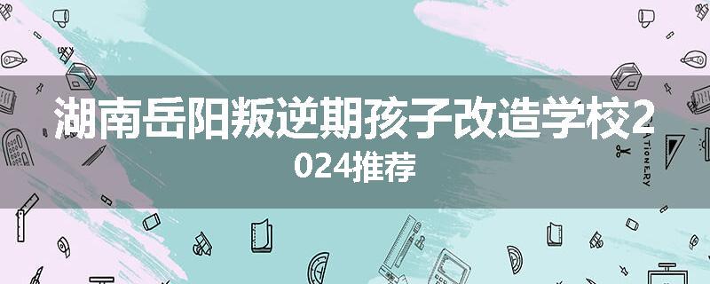 湖南岳阳叛逆期孩子改造学校2024推荐