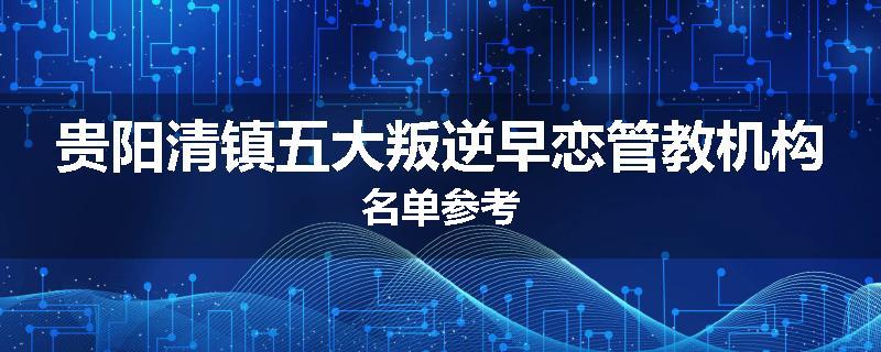 贵阳清镇五大叛逆早恋管教机构名单参考
