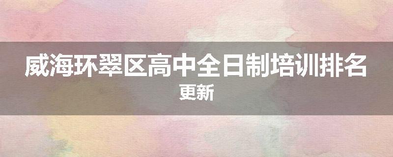 威海环翠区高中全日制培训排名更新